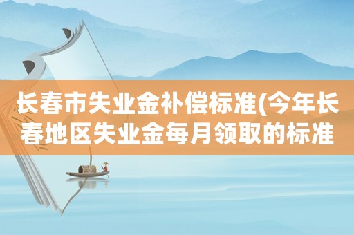 長春市失業金補償標準(今年長春地區失業金每月領取的標準是多少？)