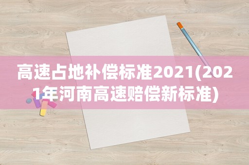 高速占地補(bǔ)償標(biāo)準(zhǔn)2021(2021年河南高速賠償新標(biāo)準(zhǔn))