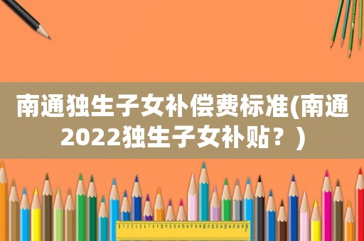 南通獨生子女補償費標準(南通2022獨生子女補貼？)