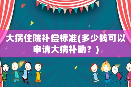 大病住院補(bǔ)償標(biāo)準(zhǔn)(多少錢可以申請大病補(bǔ)助？)