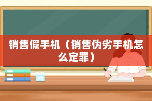 銷售假手機（銷售偽劣手機怎么定罪）