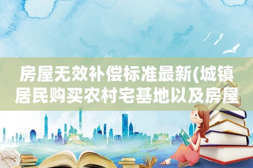 房屋無效補償標準最新(城鎮居民購買農村宅基地以及房屋，合同無效后，能否獲得補償)