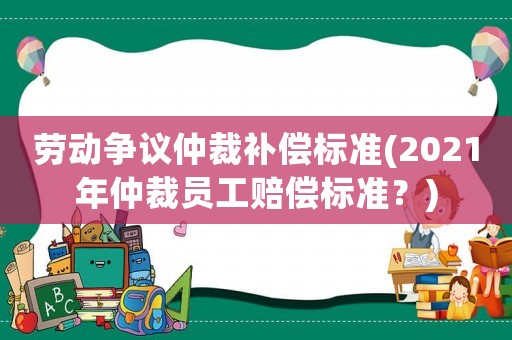 勞動爭議仲裁補償標準(2021年仲裁員工賠償標準？)