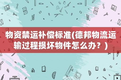 物資禁運(yùn)補(bǔ)償標(biāo)準(zhǔn)(德邦物流運(yùn)輸過程損壞物件怎么辦？)