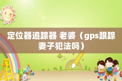 定位器追蹤器 老婆（gps跟蹤妻子犯法嗎）