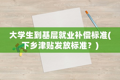 大學生到基層就業補償標準(下鄉津貼發放標準？)