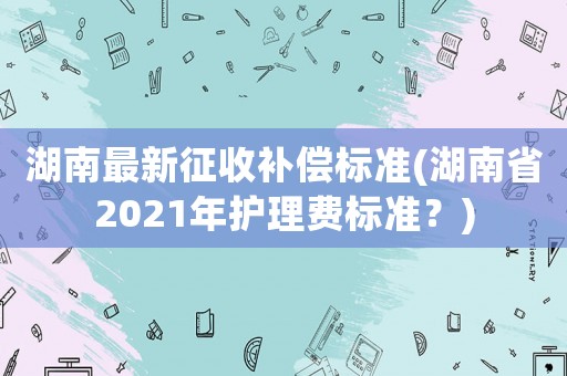 湖南最新征收補償標準(湖南省2021年護理費標準？)