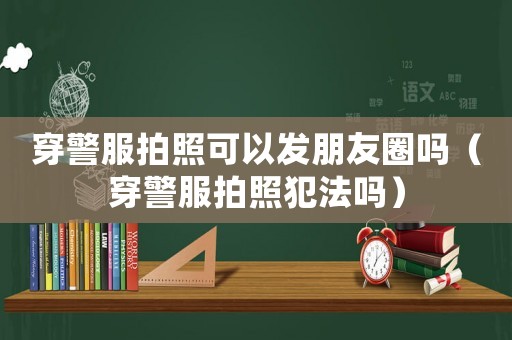 穿警服拍照可以發(fā)朋友圈嗎（穿警服拍照犯法嗎）