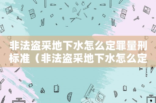 非法盜采地下水怎么定罪量刑標準（非法盜采地下水怎么定罪）