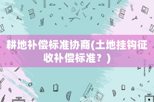 耕地補(bǔ)償標(biāo)準(zhǔn)協(xié)商(土地掛鉤征收補(bǔ)償標(biāo)準(zhǔn)？)
