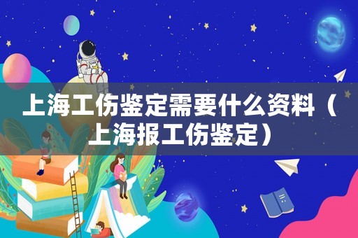 上海工傷鑒定需要什么資料（上海報工傷鑒定）