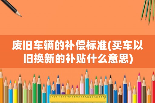 廢舊車輛的補償標準(買車以舊換新的補貼什么意思)