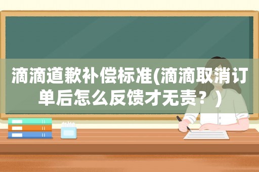 滴滴道歉補償標準(滴滴取消訂單后怎么反饋才無責？)