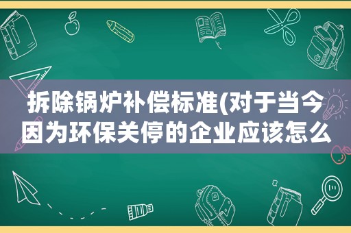 拆除鍋爐補償標準(對于當今因為環保關停的企業應該怎么補償？)