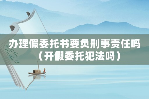 辦理假委托書要負刑事責任嗎（開假委托犯法嗎）