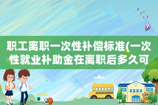 職工離職一次性補償標準(一次性就業補助金在離職后多久可以拿到？)