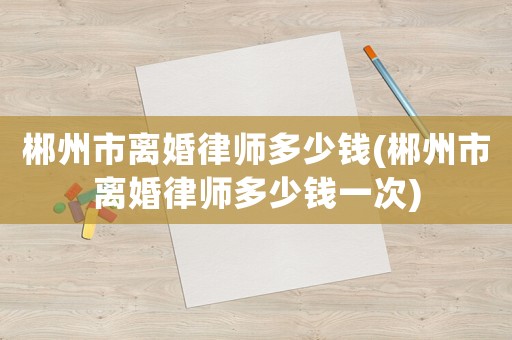 郴州市離婚律師多少錢(郴州市離婚律師多少錢一次)