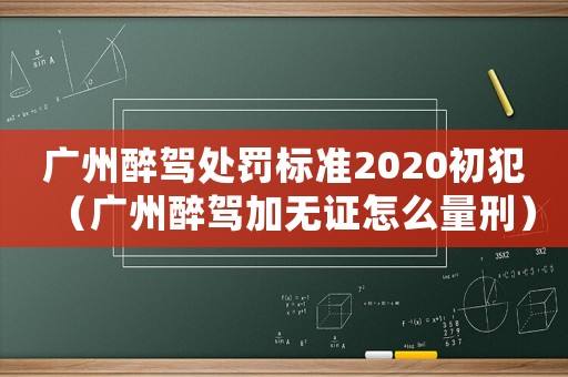 廣州醉駕處罰標準2020初犯（廣州醉駕加無證怎么量刑）