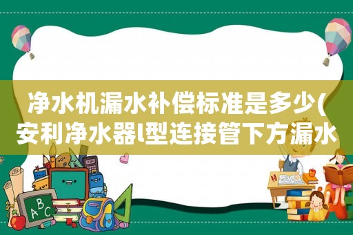 凈水機漏水補償標準是多少(安利凈水器l型連接管下方漏水？)