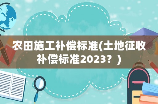 農田施工補償標準(土地征收補償標準2023？)