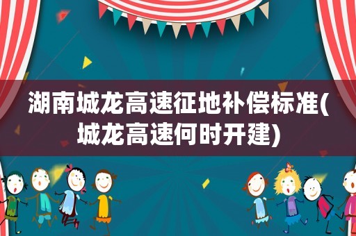 湖南城龍高速征地補償標準(城龍高速何時開建)