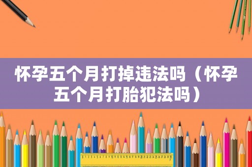 懷孕五個月打掉違法嗎（懷孕五個月打胎犯法嗎）