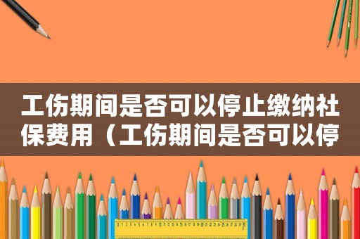 工傷期間是否可以停止繳納社保費(fèi)用（工傷期間是否可以停止繳納社保）