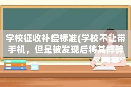 學校征收補償標準(學校不讓帶手機，但是被發現后將其摔碎，是否需要賠償？為什么？)