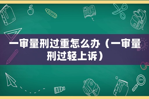 一審量刑過重怎么辦（一審量刑過輕上訴）