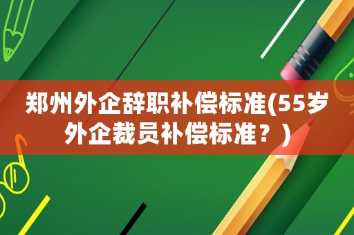 鄭州外企辭職補償標準(55歲外企裁員補償標準？)