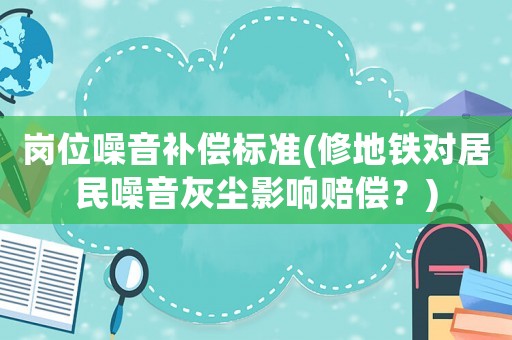 崗位噪音補(bǔ)償標(biāo)準(zhǔn)(修地鐵對(duì)居民噪音灰塵影響賠償？)