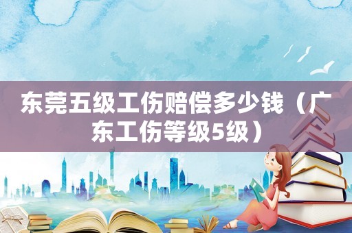 東莞五級(jí)工傷賠償多少錢（廣東工傷等級(jí)5級(jí)）