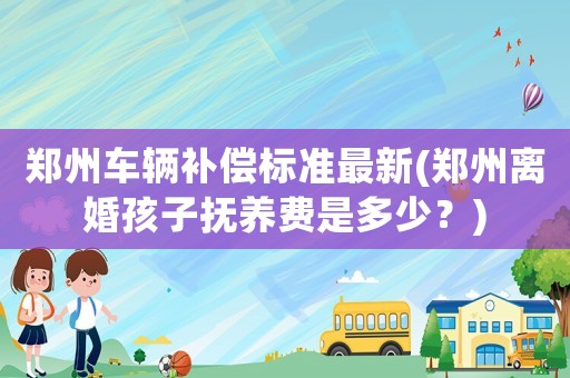 鄭州車輛補(bǔ)償標(biāo)準(zhǔn)最新(鄭州離婚孩子撫養(yǎng)費(fèi)是多少？)