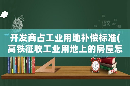 開發(fā)商占工業(yè)用地補(bǔ)償標(biāo)準(zhǔn)(高鐵征收工業(yè)用地上的房屋怎么賠償？)