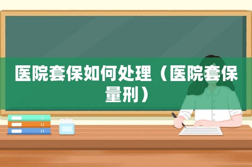 醫(yī)院套保如何處理（醫(yī)院套保量刑）