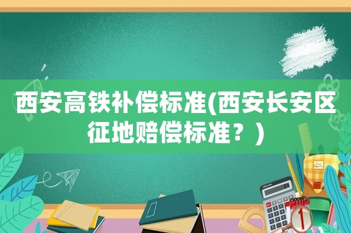 西安高鐵補(bǔ)償標(biāo)準(zhǔn)(西安長安區(qū)征地賠償標(biāo)準(zhǔn)？)