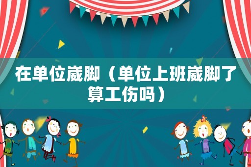 在單位崴腳（單位上班崴腳了算工傷嗎）