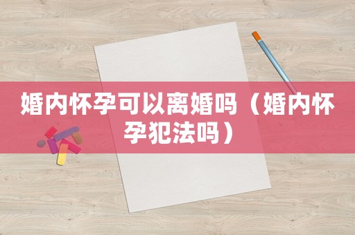 婚內懷孕可以離婚嗎（婚內懷孕犯法嗎）