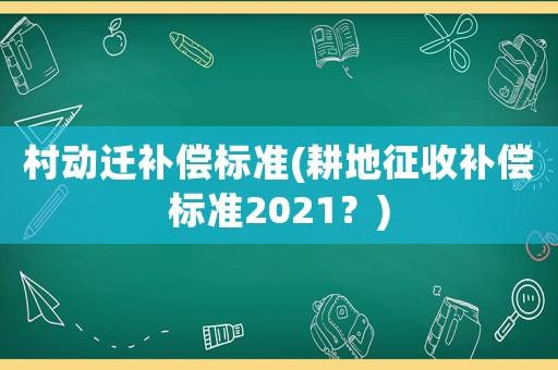 村動遷補償標準(耕地征收補償標準2021？)