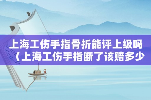 上海工傷手指骨折能評上級嗎（上海工傷手指斷了該賠多少錢）