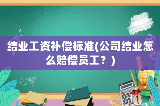 結業工資補償標準(公司結業怎么賠償員工？)