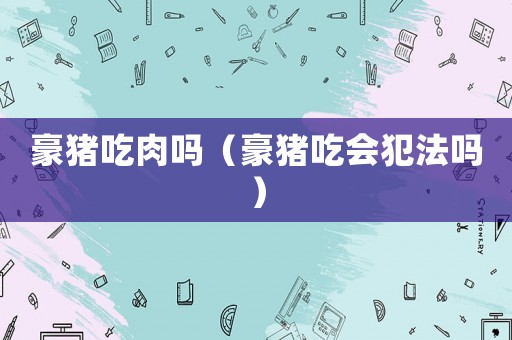 豪豬吃肉嗎（豪豬吃會(huì)犯法嗎）