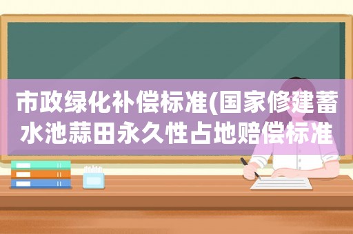 市政綠化補償標準(國家修建蓄水池蒜田永久性占地賠償標準是多少官方網站？)
