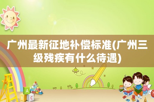 廣州最新征地補償標準(廣州三級殘疾有什么待遇)