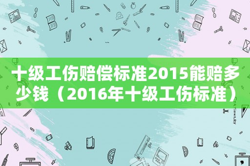 十級工傷賠償標準2015能賠多少錢（2016年十級工傷標準）