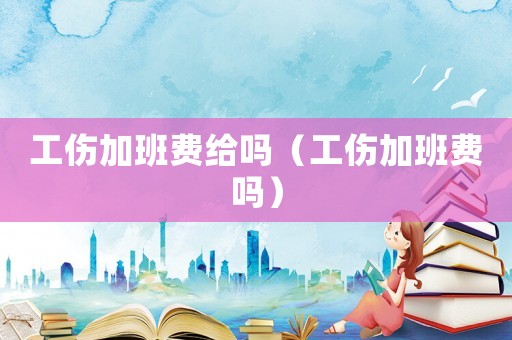 工傷加班費給嗎（工傷加班費嗎）
