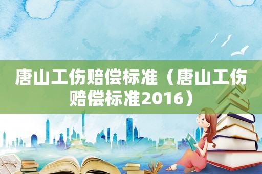 唐山工傷賠償標準（唐山工傷賠償標準2016）