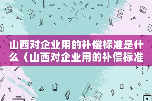 山西對企業用的補償標準是什么（山西對企業用的補償標準）