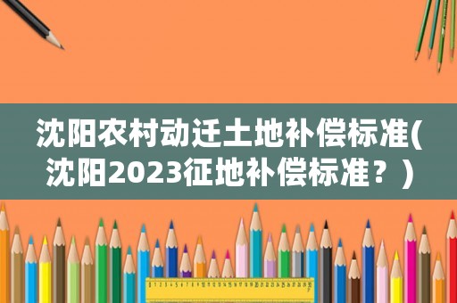 沈陽農村動遷土地補償標準(沈陽2023征地補償標準？)
