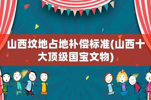 山西墳地占地補償標準(山西十大頂級國寶文物)